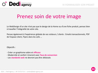 2016 | Dedi Agency | 04 72 87 07 54 | contact@dedi-agency.com
Prenez soin de votre image
Le WebDesign d’un site n’est pas que le design de la Home ou d’une fiche produit, pensez bien
à travailler l’intégralité de votre site.
Pensez également à l’expérience globale de vos visiteurs / clients : Emails transactionnels, PDF
de l’espace client, Flyers dans les colis …
Objectifs :
- Créer un graphisme sobre et efficace
- Modernité et confort rimeront avec Taux de conversion
- Les standards web ne devront pas être délaissés
III FORMALISER SON PROJET
33
 