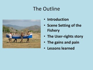 The Outline
• Introduction
• Scene Setting of the
Fishery
• The User-rights story
• The gains and pain
• Lessons learned
 