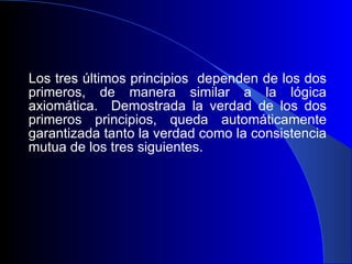 Los tres últimos principios  dependen de los dos primeros, de manera similar a la lógica axiomática.  Demostrada la verdad de los dos primeros principios, queda automáticamente garantizada tanto la verdad como la consistencia mutua de los tres siguientes. 