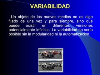 VARIABILIDAD Un objeto de los nuevos medios no es algo fijado de una vez y para siempre, sino que puede existir en diferentes versiones potencialmente infinitas. La variabilidad no sería posible sin la modularidad ni la automatización. 