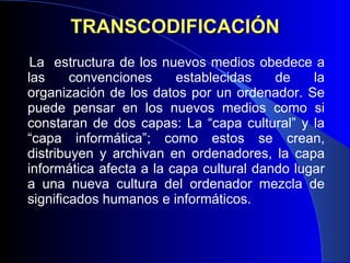TRANSCODIFICACIÓN La  estructura de los nuevos medios obedece a las convenciones establecidas de la organización de los datos por un ordenador. Se puede pensar en los nuevos medios como si constaran de dos capas: La “capa cultural” y la “capa informática”; como estos se crean, distribuyen y archivan en ordenadores, la capa informática afecta a la capa cultural dando lugar a una nueva cultura del ordenador mezcla de significados humanos e informáticos.  