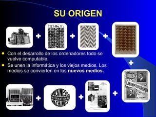 SU ORIGEN Con el desarrollo de los ordenadores todo se vuelve computable. Se unen la informática y los viejos medios. Los medios se convierten en los  nuevos medios. 