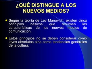 ¿QUÉ DISTINGUE A LOS NUEVOS MEDIOS? Según la teoría de Lev Manovich, existen cinco principios básicos que resumen las características de los nuevos medios de comunicación. Estos principios no se deben considerar  como leyes absolutas sino como tendencias generales de la cultura. 