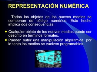 REPRESENTACIÓN NUMÉRICA Todos los objetos de los nuevos medios se componen de código numérico. Este hecho implica dos consecuencias:  Cualquier objeto de los nuevos medios puede ser descrito en términos formales. Pueden sufrir una manipulación algorítmica, por lo tanto los medios se vuelven programables.  