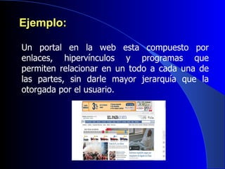Ejemplo: Un portal en la web esta compuesto por enlaces, hipervínculos y programas que permiten relacionar en un todo a cada una de las partes, sin darle mayor jerarquía que la otorgada por el usuario.  