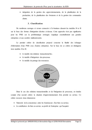 Déploiement du protocole IPsec pour la sécurisation du B2B
Rédigé et présenté par AMBANI BALLA Bernadette Olga et LEMA NOAH Bernadette Page 12
 intégration de la gestion des approvisionnements, de la planification de la
production, de la planification des livraisons et de la gestion des commandes
clients.
3. Classification
De nombreux ouvrages et revues consacrés à l'e-business classent les modèles B to B
sur la base des formes d'intégration décrites ci-dessus. Cette approche n'est pas significative
pour les PME car la problématique envisagée s'applique essentiellement aux grandes
entreprises et aux sociétés multinationales.
Le premier critère de classification proposé concerne la finalité des échanges
d'information d'une PME avec d'autres entreprises. Sur la base de ce critère on distinguera
trois modèles B to B:
 le modèle des relations transactionnelles.
 le modèle d'intégration des processus.
 le modèle de partage des ressources.
Dans le cas des relations transactionnelles et de l'intégration de processus, on tiendra
compte d'un second critère: la situation d'approvisionnement d'un produit ou service. Ce
critère recouvre deux dimensions:
 l'intensité de la concurrence entre les fournisseurs d'un bien ou service;
 la contribution du bien ou service au profit de l'entreprise qui l'acquiert.
 