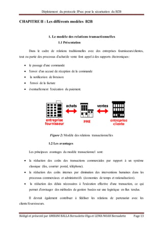 Déploiement du protocole IPsec pour la sécurisation du B2B
Rédigé et présenté par AMBANI BALLA Bernadette Olga et LEMA NOAH Bernadette Page 13
CHAPITRE II : Les différents modèles B2B
1. Le modèle des relations transactionnelles
1.1 Présentation
Dans le cadre de relations traditionnelles avec des entreprises fournisseurs/clientes,
tout ou partie des processus d'achat/de vente font appel à des supports électroniques:
 le passage d'une commande
 l'envoi d'un accusé de réception de la commande
 la notification de livraison
 l'envoi de la facture
 éventuellement l'exécution du paiement.
Figure 2: Modèle des relations transactionnelles
1.2 Les avantages
Les principaux avantages du modèle transactionnel sont:
 la réduction des coûts des transactions commerciales par rapport à un système
classique (fax, courrier postal, téléphone).
 la réduction des coûts internes par diminution des interventions humaines dans les
processus commerciaux et administratifs (économies de temps et rationalisation).
 la réduction des délais nécessaires à l'exécution effective d'une transaction, ce qui
permet d'envisager des méthodes de gestion basées sur une logistique en flux tendus.
Il devrait également contribuer à fidéliser les relations de partenariat avec les
clients/fournisseurs.
 