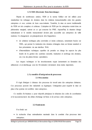 Déploiement du protocole IPsec pour la sécurisation du B2B
Rédigé et présenté par AMBANI BALLA Bernadette Olga et LEMA NOAH Bernadette Page 14
1.3 L'EDI (Electronic Data Interchange)
Depuis de nombreuses années, l'EDI et la norme Edifact ont été utilisés pour
standardiser les échanges de données dans les relations transactionnelles entre des grandes
entreprises et avec certains de leurs sous-traitants. Toutefois, la mise en œuvre traditionnelle
de l'EDI est très complexe et coûteuse. L'adoption de l'EDI par les entreprises restait donc un
phénomène marginal, surtout en ce qui concerne les PME. Aujourd'hui, la situation change
radicalement et le modèle transactionnel devient plus accessible aux entreprises de taille
modeste. Ce changement est principalement dû à l'apparition:
 de solutions techniques plus conviviales et moins coûteuses, notamment basées sur
XML, qui permet la traduction des données échangées dans un format standard et
leur présentation via une interface Web.
 d'intermédiaires techniques capables de prendre en charge les aspects les plus
lourds de la gestion des systèmes (sécurité, traduction et archivage des données,
etc.) via des plates-formes spécialisées.
Les risques techniques et les investissements requis (notamment en formation des
utilisateurs et en interfaçage avec les SI existants) deviennent donc moins importants.
2. Le modèle d'intégration de processus
2.1 Présentation
Il s'agit d'intégrer à distance des processus de travail entre des entreprises distinctes.
Ces processus peuvent être industriels ou logistiques. L'intégration peut requérir la mise en
place d'un système de workflow inter-entreprises.
Ce modèle d'e-business a pour objectifs principaux la réduction des coûts de coordination
et le raccourcissement des délais d'échange de biens et de services entre entreprises.
2.2 Fondements
Il se fonde sur:
 la recherche d'une rationalisation maximale dans la conduite d'un processus inter
entreprises.
 