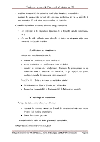 Déploiement du protocole IPsec pour la sécurisation du B2B
Rédigé et présenté par AMBANI BALLA Bernadette Olga et LEMA NOAH Bernadette Page 16
 exploiter des capacités de production (matérielles, humaines) sous-utilisées
 partager des équipements ou tout autre moyen de production, en vue de procéder à
des économies d'échelle et/ou à une mutualisation des coûts.
Ce modèle d'e-business est surtout profitable lorsque l'entreprise:
 est confrontée à des fluctuations fréquentes de la demande (activités saisonnières,
etc.)
 n'a pas la taille suffisante pour répondre à toutes les demandes et/ou pour
bénéficier d'économies d'échelle.
3.1.2 Partage des compétences
Partager des compétences permet de:
 troquer des connaissances ou du savoir-faire
 mettre en commun ces connaissances ou ce savoir-faire
 recruter en commun des collaborateurs détenteurs de connaissances ou de
savoir-faire utiles à l'ensemble des partenaires; ce qui implique une grande
confiance mutuelle (peu probable entre concurrents).
Ce modèle d'e - Business imposera une définition précise:
 des procédures de dépôt et de retrait de l'information
 du degré de confidentialité et de disponibilité de l'information partagée.
3.1.3 Partage des informations
Partager des informations clients/marché, pour:
 conquérir de nouveaux marchés sur lesquels les partenaires n'étaient pas encore
présents (par exemple à l'étranger);
 lancer de nouveaux produits.
La complémentarité entre les firmes partenaires est essentielle.
Partager des informations fournisseurs, pour:
 