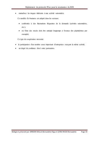 Déploiement du protocole IPsec pour la sécurisation du B2B
Rédigé et présenté par AMBANI BALLA Bernadette Olga et LEMA NOAH Bernadette Page 18
 mutualiser les risques inhérents à une activité saisonnière.
Ce modèle d'e-business est adapté dans les secteurs:
 confrontés à des fluctuations fréquentes de la demande (activités saisonnières,
etc.);
 où l'état des stocks doit être anticipé longtemps à l'avance (les pépiniéristes par
exemple).
Ce type de coopération nécessite:
 la participation d'un nombre assez important d'entreprises exerçant la même activité,
 un degré de confiance élevé entre partenaires.
 