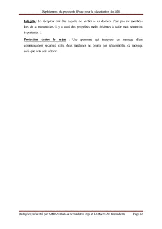 Déploiement du protocole IPsec pour la sécurisation du B2B
Rédigé et présenté par AMBANI BALLA Bernadette Olga et LEMA NOAH Bernadette Page 22
Intégrité: Le récepteur doit être capable de vérifier si les données n'ont pas été modifiées
lors de la transmission. Il y a aussi des propriétés moins évidentes à saisir mais néanmoins
importantes :
Protection contre le rejeu : Une personne qui intercepte un message d'une
communication sécurisée entre deux machines ne pourra pas retransmettre ce message
sans que cela soit détecté.
 