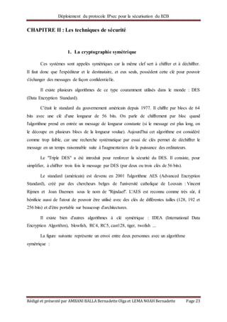 Déploiement du protocole IPsec pour la sécurisation du B2B
Rédigé et présenté par AMBANI BALLA Bernadette Olga et LEMA NOAH Bernadette Page 23
CHAPITRE II : Les techniques de sécurité
1. La cryptographie symétrique
Ces systèmes sont appelés symétriques car la même clef sert à chiffrer et à déchiffrer.
Il faut donc que l'expéditeur et le destinataire, et eux seuls, possèdent cette clé pour pouvoir
s'échanger des messages de façon confidentielle.
Il existe plusieurs algorithmes de ce type couramment utilisés dans le monde : DES
(Data Encryption Standard).
C'était le standard du gouvernement américain depuis 1977. Il chiffre par blocs de 64
bits avec une clé d'une longueur de 56 bits. On parle de chiffrement par bloc quand
l'algorithme prend en entrée un message de longueur constante (si le message est plus long, on
le découpe en plusieurs blocs de la longueur voulue). Aujourd'hui cet algorithme est considéré
comme trop faible, car une recherche systématique par essai de clés permet de déchiffrer le
message en un temps raisonnable suite à l'augmentation de la puissance des ordinateurs.
Le "Triple DES" a été introduit pour renforcer la sécurité du DES. Il consiste, pour
simplifier, à chiffrer trois fois le message par DES (par deux ou trois clés de 56 bits).
Le standard (américain) est devenu en 2001 l'algorithme AES (Advanced Encryption
Standard), créé par des chercheurs belges de l'université catholique de Louvain : Vincent
Rijmen et Joan Daemen sous le nom de "Rijndael". L'AES est reconnu comme très sûr, il
bénificie aussi de l'atout de pouvoir être utilisé avec des clés de différentes tailles (128, 192 et
256 bits) et d'être portable sur beaucoup d'architectures.
Il existe bien d'autres algorithmes à clé symétrique : IDEA (International Data
Encryption Algorithm), blowfish, RC4, RC5, cast128, tiger, twofish ...
La figure suivante représente un envoi entre deux personnes avec un algorithme
symétrique :
 