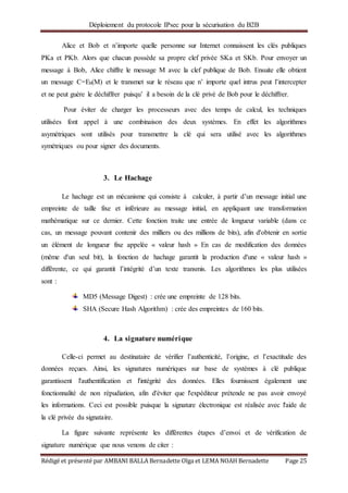 Déploiement du protocole IPsec pour la sécurisation du B2B
Rédigé et présenté par AMBANI BALLA Bernadette Olga et LEMA NOAH Bernadette Page 25
Alice et Bob et n’importe quelle personne sur Internet connaissent les clés publiques
PKa et PKb. Alors que chacun possède sa propre clef privée SKa et SKb. Pour envoyer un
message à Bob, Alice chiffre le message M avec la clef publique de Bob. Ensuite elle obtient
un message C=Eb(M) et le transmet sur le réseau que n’ importe quel intrus peut l’intercepter
et ne peut guère le déchiffrer puisqu’ il a besoin de la clé privé de Bob pour le déchiffrer.
Pour éviter de charger les processeurs avec des temps de calcul, les techniques
utilisées font appel à une combinaison des deux systèmes. En effet les algorithmes
asymétriques sont utilisés pour transmettre la clé qui sera utilisé avec les algorithmes
symétriques ou pour signer des documents.
3. Le Hachage
Le hachage est un mécanisme qui consiste à calculer, à partir d’un message initial une
empreinte de taille fixe et inférieure au message initial, en appliquant une transformation
mathématique sur ce dernier. Cette fonction traite une entrée de longueur variable (dans ce
cas, un message pouvant contenir des milliers ou des millions de bits), afin d'obtenir en sortie
un élément de longueur fixe appelée « valeur hash » En cas de modification des données
(même d'un seul bit), la fonction de hachage garantit la production d'une « valeur hash »
différente, ce qui garantit l’intégrité d’un texte transmis. Les algorithmes les plus utilisées
sont :
MD5 (Message Digest) : crée une empreinte de 128 bits.
SHA (Secure Hash Algorithm) : crée des empreintes de 160 bits.
4. La signature numérique
Celle-ci permet au destinataire de vérifier l’authenticité, l’origine, et l’exactitude des
données reçues. Ainsi, les signatures numériques sur base de systèmes à clé publique
garantissent l'authentification et l'intégrité des données. Elles fournissent également une
fonctionnalité de non répudiation, afin d'éviter que l'expéditeur prétende ne pas avoir envoyé
les informations. Ceci est possible puisque la signature électronique est réalisée avec l'aide de
la clé privée du signataire.
La figure suivante représente les différentes étapes d’envoi et de vérification de
signature numérique que nous venons de citer :
 
