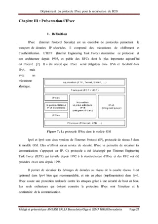 Déploiement du protocole IPsec pour la sécurisation du B2B
Rédigé et présenté par AMBANI BALLA Bernadette Olga et LEMA NOAH Bernadette Page 27
Chapitre III : Présentationd’IPsec
1. Définition
IPsec (Internet Protocol Security) est un ensemble de protocoles permettant le
transport de données IP sécurisées. Il comprend des mécanismes de chiffrement et
d’authentification. L’IETF (Internet Engineering Task Force) standardise ce protocole et
son architecture depuis 1995, et publie des RFCs dont la plus importante aujourd’hui
est IPsecv2 [2]. Il a été décidé que IPsec serait obligatoire dans IPv6 et facultatif dans
IPv4, mais
avec un
mécanisme
identique.
Figure 7 : Le protocole IPSec dans le modèle OSI
Ipv4 et Ipv6 sont deux versions de l’Internet Protocol (IP), protocole de niveau 3 dans
le modèle OSI. Elles n’oﬀrent aucun service de sécurité. IPsec va permettre de sécuriser les
communications s’appuyant sur IP. Ce protocole a été développé par l’Internet Engineering
Task Force (IETF) qui travaille depuis 1992 à la standardisation d'IPsec et des RFC ont été
produites en ce sens depuis 1995.
Il permet de sécuriser les échanges de données au niveau de la couche réseau. Il est
optionnel dans Ipv4 bien que recommandable, et mis en place (implémentation) dans Ipv6.
IPsec assure une protection renforcée contre les attaques grâce à une sécurité de bout en bout.
Les seuls ordinateurs qui doivent connaitre la protection IPsec sont l’émetteur et le
destinataire de la communication.
 