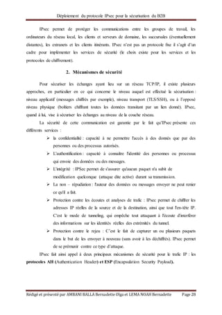 Déploiement du protocole IPsec pour la sécurisation du B2B
Rédigé et présenté par AMBANI BALLA Bernadette Olga et LEMA NOAH Bernadette Page 28
IPsec permet de protéger les communications entre les groupes de travail, les
ordinateurs du réseau local, les clients et serveurs de domaine, les succursales (éventuellement
distantes), les extranets et les clients itinérants. IPsec n’est pas un protocole ﬁxe il s’agit d’un
cadre pour implémenter les services de sécurité (le choix existe pour les services et les
protocoles de chiﬀrement).
2. Mécanismes de sécurité
Pour sécuriser les échanges ayant lieu sur un réseau TCP/IP, il existe plusieurs
approches, en particulier en ce qui concerne le niveau auquel est effectué la sécurisation :
niveau applicatif (messages chiffrés par exemple), niveau transport (TLS/SSH), ou à l’opposé
niveau physique (boîtiers chiffrant toutes les données transitant par un lien donné). IPsec,
quand à lui, vise à sécuriser les échanges au niveau de la couche réseau.
La sécurité de cette communication est garantie par le fait qu’IPsec présente ces
différents services :
 la confidentialité : capacité à ne permettre l'accès à des donnés que par des
personnes ou des processus autorisés.
 L'authentification : capacité à connaître l'identité des personnes ou processus
qui envoie des données ou des messages.
 L'intégrité : IPSec permet de s'assurer qu'aucun paquet n'a subit de
modification quelconque (attaque dite active) durant sa transmission.
 La non – répudiation : l'auteur des données ou messages envoyer ne peut renier
ce qu'il a fait.
 Protection contre les écoutes et analyses de trafic : IPsec permet de chiffrer les
adresses IP réelles de la source et de la destination, ainsi que tout l'en-tête IP.
C'est le mode de tunneling, qui empêche tout attaquant à l'écoute d'interférer
des informations sur les identités réelles des extrémités du tunnel.
 Protection contre le rejeu : C’est le fait de capturer un ou plusieurs paquets
dans le but de les envoyer à nouveau (sans avoir à les déchiffrés). IPsec permet
de se prémunir contre ce type d’attaque.
IPsec fait ainsi appel à deux principaux mécanismes de sécurité pour le trafic IP : les
protocoles AH (Authentication Header) et ESP (Encapsulation Security Payload).
 