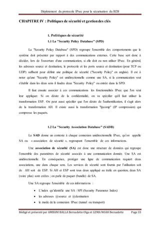 Déploiement du protocole IPsec pour la sécurisation du B2B
Rédigé et présenté par AMBANI BALLA Bernadette Olga et LEMA NOAH Bernadette Page 33
CHAPITRE IV : Politiques de sécurité et gestiondes clés
1. Politiques de sécurité
1.1 La "Security Policy Database" (SPD)
La "Security Policy Database" (SPD) regroupe l'ensemble des comportements que le
système doit présenter par rapport à des communications externes. Cette base sert donc à
décider, lors de l'ouverture d'une communication, si elle doit ou non utiliser IPsec. En général,
les adresses source et destination, le protocole et les ports source et destination (pour TCP ou
UDP) suffisent pour définir une politique de sécurité ("Security Policy" en anglais). Il est à
noter qu'une "Security Policy" est unidirectionnelle comme une SA, si la communication veut
s'établir dans les deux sens il faudra deux "Security Policy" ou entrée dans la SPD.
Il faut ensuite associer à ces communications les fonctionnalités IPsec que l'on veut
leur appliquer. Si on désire de la confidentialité, on va spécifier qu'il faut utiliser la
transformation ESP. On peut aussi spécifier que l'on désire de l'authentification, il s'agit alors
de la transformation AH. Il existe aussi la transformation "Ipcomp" (IP compression) qui
compresse les paquets.
1.2 La "Security Association Database" (SADB)
La SAD donne un contexte à chaque connexion unidirectionnelle IPsec, qu’on appelle
SA ou « association de sécurité », regroupant l’ensemble de ces informations.
Une association de sécurité (SA) est donc une structure de données qui regroupe
l’ensemble des paramètres de sécurité associés à une communication donnée. Une SA est
unidirectionnelle. En conséquence, protéger une ligne de communication requiert deux
associations, une dans chaque sens. Les services de sécurité sont fournis par l’utilisation soit
de AH soit de ESP. Si AH et ESP sont tous deux appliqué au trafic en question, deux SA
(voire plus) sont créées ; on parle de paquet (bundle) de SA.
Une SA regroupe l'ensemble de ces informations :
 L’index qu’identifie une SA : SPI (Security Parameter Index)
 les adresses @source et @destination
 le mode de la connexion IPsec (tunnel ou transport)
 