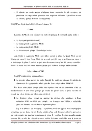 Déploiement du protocole IPsec pour la sécurisation du B2B
Rédigé et présenté par AMBANI BALLA Bernadette Olga et LEMA NOAH Bernadette Page 35
 Il présente un certain nombre d'échanges types, composés de tels messages, qui
permettant des négociations présentant des propriétés différentes : protection ou non
de l'identité, perfect forward secrecy (PFS).
ISAKMP est décrit dans la Rfc 2408.(conf. Annexe B)
2.1 IKE
IKE utilise ISAKMP pour construire un protocole pratique. Il comprend quatre modes :
 Le mode principal (Main mode)
 Le mode agressif (Aggressive Mode)
 Le mode rapide (Quick Mode)
 Le mode nouveau groupe (New Groupe Mode)
Main Mode et Aggressive Mode sont utilisés durant la phase 1, Quick Mode est un
échange de phase 2. New Group Mode est un peu à part : Ce n'est ni un échange de phase 1,
ni un échange de phase 2, mais il ne peut avoir lieu qu'une fois qu'une SA Isakmp est établie ;
il sert à se mettre d'accord sur un nouveau groupe pour de futurs échanges Diffie-Hellman.
3. Les phases d'IKE
ISAKMP se décompose en deux phases:
 La première phase permet de vérifier l'identité des entités en présence. On décide des
algorithmes de cryptographie utilisés pour les futures négociations ISAKMP.
Á la fin de cette phase, chaque entité doit disposer d'une clé de chiffrement, d'une clé
d'authentification et d'un secret partagé qui servira de "graine" dans la phase suivante (on
produit une clé en fonction de valeurs déjà calculées).
 La deuxième phase permet de négocier les attributs plus spécifiques à Ipsec
(utilisation d'AH ou d'ESP par exemple), ces échanges sont chiffrés et authentifiés
grâce aux éléments décidés lors de la première phase.
Il y a un intérêt à ce découpage. La première phase fait appel à de la cryptographie
asymétrique qui est lente, elle est de plus utilisée qu'une seule fois pour définir les paramètres
qui vont permettre de sécuriser les échanges de phase 2. La phase 2 est en revanche appelée
plusieurs fois, en effet les clés qui servent à chiffrer deviennent vulnérables avec le temps ou
 