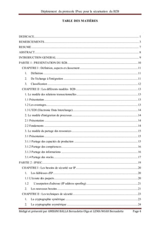 Déploiement du protocole IPsec pour la sécurisation du B2B
Rédigé et présenté par AMBANI BALLA Bernadette Olga et LEMA NOAH Bernadette Page 4
TABLE DES MATIÈRES
DEDICACE.................................................................................................................................. 1
REMERCIEMENTS..................................................................................................................... 3
RESUME..................................................................................................................................... 7
ABSTRACT................................................................................................................................. 8
INTRODUCTION GENERAL...................................................................................................... 9
PARTIE 1 : PRESENTATION DU B2B........................................................................................10
CHAPITRE I : Définition, aspects et classement ........................................................................11
1. Définition .....................................................................................................................11
2. De l'échange à l'intégration ............................................................................................11
3. Classification ................................................................................................................12
CHAPITRE II : Les différents modèles B2B .............................................................................13
1. Le modèle des relations transactionnelles............................................................................13
1.1 Présentation ....................................................................................................................13
1.2 Les avantages..................................................................................................................13
1.3 L'EDI (Electronic Data Interchange).................................................................................14
2. Le modèle d'intégration de processus..................................................................................14
2.1 Présentation ....................................................................................................................14
2.2 Fondements ....................................................................................................................14
3. Le modèle du partage des ressources ..................................................................................15
3.1 Présentation ....................................................................................................................15
3.1.1 Partage des capacités de production ...............................................................................15
3.1.2 Partage des compétences...............................................................................................16
3.1.3 Partage des informations ...............................................................................................16
3.1.4 Partage des stocks.........................................................................................................17
PARTIE 2 : IPSEC.......................................................................................................................19
CHAPITRE I : Les besoins de sécurité sur IP.............................................................................20
1. Les faiblesses d'IP.........................................................................................................20
1.1 L'écoute des paquets........................................................................................................20
1.2 L'usurpation d'adresse (IP address spoofing)................................................................21
2. Les nouveaux besoins ....................................................................................................21
CHAPITRE II : Les techniques de sécurité.................................................................................23
1. La cryptographie symétrique ..........................................................................................23
2. La cryptographie asymétrique ........................................................................................24
 
