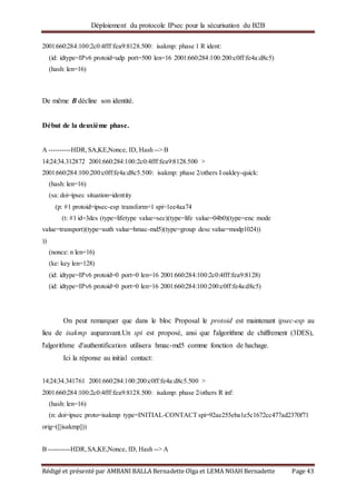 Déploiement du protocole IPsec pour la sécurisation du B2B
Rédigé et présenté par AMBANI BALLA Bernadette Olga et LEMA NOAH Bernadette Page 43
2001:660:284:100:2c0:4fff:fea9:8128.500: isakmp: phase 1 R ident:
(id: idtype=IPv6 protoid=udp port=500 len=16 2001:660:284:100:200:c0ff:fe4a:d8c5)
(hash: len=16)
De même B décline son identité.
Début de la deuxième phase.
A ----------HDR,SA,KE,Nonce, ID, Hash --> B
14:24:34.312872 2001:660:284:100:2c0:4fff:fea9:8128.500 >
2001:660:284:100:200:c0ff:fe4a:d8c5.500: isakmp: phase 2/others I oakley-quick:
(hash: len=16)
(sa: doi=ipsec situation=identity
(p: #1 protoid=ipsec-esp transform=1 spi=1ee4aa74
(t: #1 id=3des (type=lifetype value=sec)(type=life value=04b0)(type=enc mode
value=transport)(type=auth value=hmac-md5)(type=group desc value=modp1024))
))
(nonce: n len=16)
(ke: key len=128)
(id: idtype=IPv6 protoid=0 port=0 len=16 2001:660:284:100:2c0:4fff:fea9:8128)
(id: idtype=IPv6 protoid=0 port=0 len=16 2001:660:284:100:200:c0ff:fe4a:d8c5)
On peut remarquer que dans le bloc Proposal le protoid est maintenant ipsec-esp au
lieu de isakmp auparavant.Un spi est proposé, ansi que l'algorithme de chiffrement (3DES),
l'algorithme d'authentification utilisera hmac-md5 comme fonction de hachage.
Ici la réponse au initial contact:
14:24:34.341761 2001:660:284:100:200:c0ff:fe4a:d8c5.500 >
2001:660:284:100:2c0:4fff:fea9:8128.500: isakmp: phase 2/others R inf:
(hash: len=16)
(n: doi=ipsec proto=isakmp type=INITIAL-CONTACT spi=92ae255eba1e5c1672cc477ad2370f71
orig=([|isakmp]))
B ----------HDR,SA,KE,Nonce, ID, Hash --> A
 