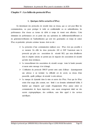 Déploiement du protocole IPsec pour la sécurisation du B2B
Rédigé et présenté par AMBANI BALLA Bernadette Olga et LEMA NOAH Bernadette Page 45
Chapitre V : Les failles du protocole IPsec
1. Quelques failles actuelles d’IPsec
En introduisant des protocoles de sécurité dans un réseau, que ce soit pour filtrer les
communications, ou pour protéger le trafic en confidentialité ou en authentification, les
performances d'un réseau en termes de débit et temps de transit sont affectées. Cette
diminution de performances est en partie due aux opérations de chiffrement/déchiffrement et
de génération/vérification de l'authentification qui sont très gourmandes en temps de calcul.
IPsec en particulier présente certaines lacunes dont on cite :
 La protection d’une communication multicast avec IPsec n'est pas possible à
ce moment. En effet les deux protocoles AH et ESP l’autorisent mais le
protocole qui gère ces associations de sécurité IKE, que nous détaillerons
dans le chapitre suivant, ne permet pas de négocier des associations de sécurité
qu’entre deux terminaux.
 Le renouvellement des associations de sécurité occupe toute la bande passante
et aucun autre message n’est échangé.
 L’utilisation du protocole DHCP permet entre autre d'allouer dynamiquement
une adresse à un terminal. La difficulté est de savoir, au niveau d'une
passerelle, quelle politique de sécurité à cette adresse.
 Le manque de dynamité dans la mise en œuvre des IPsec. Pour que les IPsec
soient d'un usage plus courant, non limité à un domaine administratif défini, il
faudrait que n'importe quel couple d'équipements IPsec puisse entrer en
communication de façon improvisée, sans aucun arrangement initial sur des
secrets cryptographiques, des certificats, sans faire appel à des services
spécifiques.
 