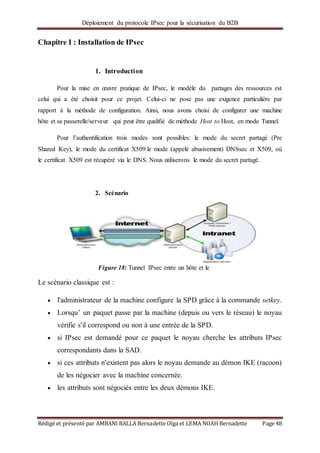 Déploiement du protocole IPsec pour la sécurisation du B2B
Rédigé et présenté par AMBANI BALLA Bernadette Olga et LEMA NOAH Bernadette Page 48
Chapitre I : Installation de IPsec
1. Introduction
Pour la mise en œuvre pratique de IPsec, le modèle du partages des ressources est
celui qui a été choisit pour ce projet. Celui-ci ne pose pas une exigence particulière par
rapport à la méthode de configuration. Ainsi, nous avons choisi de configurer une machine
hôte et sa passerelle/serveur qui peut être qualifié de méthode Host to Host, en mode Tunnel.
Pour l’authentification trois modes sont possibles: le mode du secret partagé (Pre
Shared Key), le mode du certificat X509.le mode (appelé abusivement) DNSsec et X509, où
le certificat X509 est récupéré via le DNS. Nous utiliserons le mode du secret partagé.
2. Scénario
Le scénario classique est :
 l'administrateur de la machine configure la SPD grâce à la commande setkey.
 Lorsqu’ un paquet passe par la machine (depuis ou vers le réseau) le noyau
vérifie s'il correspond ou non à une entrée de la SPD.
 si IPsec est demandé pour ce paquet le noyau cherche les attributs IPsec
correspondants dans la SAD.
 si ces attributs n'existent pas alors le noyau demande au démon IKE (racoon)
de les négocier avec la machine concernée.
 les attributs sont négociés entre les deux démons IKE.
Figure 18: Tunnel IPsec entre un hôte et le
serveur local
 