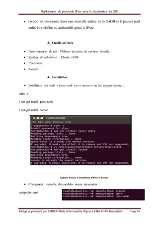 Déploiement du protocole IPsec pour la sécurisation du B2B
Rédigé et présenté par AMBANI BALLA Bernadette Olga et LEMA NOAH Bernadette Page 49
 racoon les positionne dans une nouvelle entrée de la SADB et le paquet peut
enfin être chiffré ou authentifié grâce à IPsec.
3. Outils utilisés
 Environnement de test : VMware (createur de machine virtuelle)
 Système d’exploitation : Ubuntu 10.04
 IPsec-tools
 Racoon
4. Installation
 Installation des outils « ipsec-tools » et « racoon » via les paquets ubuntu :
sudo -s
# apt-get install ipsec-tools
# apt-get install racoon
 Chargement manuelle des modules noyau nécessaires :
modprobe esp4
Capture d'écran 1: Installation d’IPsec et Racoon
 