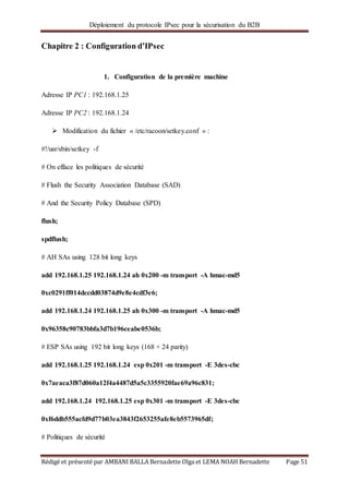 Déploiement du protocole IPsec pour la sécurisation du B2B
Rédigé et présenté par AMBANI BALLA Bernadette Olga et LEMA NOAH Bernadette Page 51
Chapitre 2 : Configuration d’IPsec
1. Configuration de la première machine
Adresse IP PC1 : 192.168.1.25
Adresse IP PC2 : 192.168.1.24
 Modification du fichier « /etc/racoon/setkey.conf » :
#!/usr/sbin/setkey -f
# On efface les politiques de sécurité
# Flush the Security Association Database (SAD)
# And the Security Policy Database (SPD)
flush;
spdflush;
# AH SAs using 128 bit long keys
add 192.168.1.25 192.168.1.24 ah 0x200 -m transport -A hmac-md5
0xc0291ff014dccdd03874d9e8e4cdf3e6;
add 192.168.1.24 192.168.1.25 ah 0x300 -m transport -A hmac-md5
0x96358c90783bbfa3d7b196ceabe0536b;
# ESP SAs using 192 bit long keys (168 + 24 parity)
add 192.168.1.25 192.168.1.24 esp 0x201 -m transport -E 3des-cbc
0x7aeaca3f87d060a12f4a4487d5a5c3355920fae69a96c831;
add 192.168.1.24 192.168.1.25 esp 0x301 -m transport -E 3des-cbc
0xf6ddb555acfd9d77b03ea3843f2653255afe8eb5573965df;
# Politiques de sécurité
 