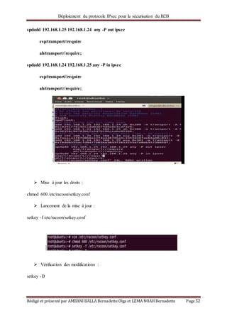 Déploiement du protocole IPsec pour la sécurisation du B2B
Rédigé et présenté par AMBANI BALLA Bernadette Olga et LEMA NOAH Bernadette Page 52
spdadd 192.168.1.25 192.168.1.24 any -P out ipsec
esp/transport//require
ah/transport//require;
spdadd 192.168.1.24 192.168.1.25 any -P in ipsec
esp/transport//require
ah/transport//require;
 Mise à jour les droits :
chmod 600 /etc/racoon/setkey.conf
 Lancement de la mise à jour :
setkey -f /etc/racoon/setkey.conf
 Vérification des modifications :
setkey -D
 