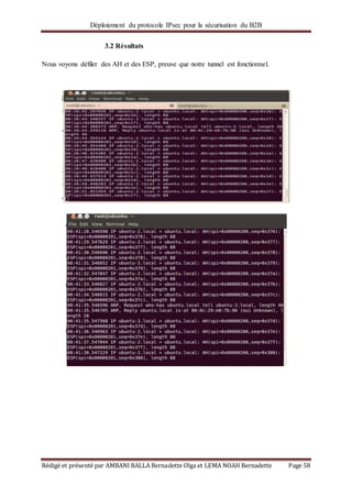Déploiement du protocole IPsec pour la sécurisation du B2B
Rédigé et présenté par AMBANI BALLA Bernadette Olga et LEMA NOAH Bernadette Page 58
3.2 Résultats
Nous voyons défiler des AH et des ESP, preuve que notre tunnel est fonctionnel.
 