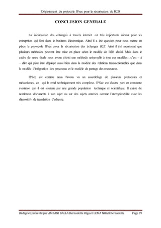 Déploiement du protocole IPsec pour la sécurisation du B2B
Rédigé et présenté par AMBANI BALLA Bernadette Olga et LEMA NOAH Bernadette Page 59
CONCLUSION GENERALE
La sécurisation des échanges à travers internet est très importante surtout pour les
entreprises qui font dans le business électronique. Ainsi il a été question pour nous mettre en
place le protocole IPsec pour la sécurisation des échanges B2B. Ainsi il été mentionné que
plusieurs méthodes peuvent être mise en place selon le modèle de B2B choisi. Mais dans le
cadre de notre étude nous avons choisi une méthode universelle à tous ces modèles ; c’est – à
– dire qui peut être déployé aussi bien dans la modèle des relations transactionnelles que dans
le modèle d'intégration des processus et le modèle de partage des ressources.
IPSec est comme nous l'avons vu un assemblage de plusieurs protocoles et
mécanismes, ce qui le rend techniquement très complexe. IPSec est d'autre part en constante
évolution car il est soutenu par une grande population technique et scientifique. Il existe de
nombreux documents à son sujet ou sur des sujets annexes comme l'interopérabilité avec les
dispositifs de translation d'adresse.
 