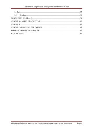 Déploiement du protocole IPsec pour la sécurisation du B2B
Rédigé et présenté par AMBANI BALLA Bernadette Olga et LEMA NOAH Bernadette Page 6
3.1 Test................................................................................................................................57
3.2 Résultats ...................................................................................................................58
CONCLUSION GENERALE.......................................................................................................59
ANNEXE A – SIGLES ET ACRONYME.....................................................................................60
ANNEXE B.................................................................................................................................62
ANNEXE C - RÉPERTOIRE DE FIGURES.................................................................................65
REFERENCES BIBLIOGRAPHIQUES........................................................................................66
WEBOGRAPHIE........................................................................................................................66
 