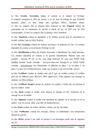 Déploiement du protocole IPsec pour la sécurisation du B2B
Rédigé et présenté par AMBANI BALLA Bernadette Olga et LEMA NOAH Bernadette Page 63
Le bloc Security Association indique le contexte et la situation de l'échange.
Il comporte notamment le DOI qui précise si on est dans un échange de type ISAKMP
(première phase) ou dans l'étape plus spécifique d'IPsec (deuxième phase).
Ce bloc est composé d'un ou plusieurs blocs Proposal. Le bloc Proposal contient des
propositions sur les mécanismes de sécurité à fournir tel que les ESP avec les SPIs
correspondants. Ce bloc est composé d'un ou plusieurs blocs Transform.
Le bloc Transform contient les algorithmes et les attributs associés pour les mécanismes de
sécurité contenus dans les blocs Proposal.
Le bloc Key Exchange contient des données nécessaires à la génération de clés. Ces données
dépendent du contexte et du protocole d'échange de clés.
Le bloc Identification contient des données nécessaires à l'identification des entités présentes.
Ces données dépendent du contexte et du procédé d'identification. Plusieurs types sont
possibles : adresses IP (v4 ou v6), voire plage d'adresses IP, mais aussi FQDN (Fully
Qualified Domain Name) (exemple : xbox.ipv6.rennes.enst bretagne.fr) ou USER FQDN
(exemple : toto@toto.org). Son interprétation est différente en phase 1 ou en phase 2. En
phase 1 ce bloc sert à l'authentification, tandis que en phase 2 cela sert de traffic selector.
Le bloc Certificate contient un certificat ainsi que le type de certificat contenu. Ce certificat
peut être de différents types: PKCS#7, DNS signed KEY, X509 (signature key exchange ou
attribute) ou SPKI certificate.
Le bloc Certificate Request permet de réclamer un certificat à l'entité tiers (en précisant le
type de certificat voulu).
Le bloc Hash contient le résultat d'une fonction de hachage (cf bloc Transform) sur le
message ou sur un attribut.
Le bloc Signature contient le résultat d'un mécanisme de signature sur le message ou sur un
attribut. Cela est souvent utilisé pour faire de l'authentification.
Le bloc Nonce contient des valeurs aléatoires choisies par une des entités.
Le bloc Notification contient des messages d'erreur ou d'information. Son interprétation
dépend du contexte.
Le bloc Delete permet à une entité de préciser à son homologue qu'elle vient de supprimer
une SA.
 