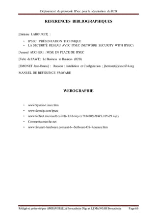 Déploiement du protocole IPsec pour la sécurisation du B2B
Rédigé et présenté par AMBANI BALLA Bernadette Olga et LEMA NOAH Bernadette Page 66
REFERENCES BIBLIOGRAPHIQUES
[Gislaine LABOURET] :
• IPSEC : PRÉSENTATION TECHNIQUE
• LA SECURITÉ RESEAU AVEC IPSEC (NETWORK SECURITY WITH IPSEC)
[Arnaud AUCHER] : MISE EN PLACE DE IPSEC
[Fiche de l'AWT]: Le Business to Business (B2B)
[EMONET Jean-Bruno] : Racoon : Installation et Configuration ; jbemonet@ext.cri74.org
MANUEL DE REFERENCE VMWARE
WEBOGRAPHIE
• www.System-Linux.htm
• www.farmeip.com/ipsec
• www.technet.microsoft.com/fr-fr/library/cc783420%28WS.10%29.aspx
• Commentcamarche.net
• www.forum.tt-hardware.com/cat-6--Software-OS-Reseaux.htm
 