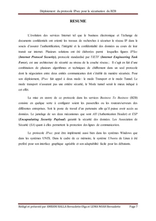 Déploiement du protocole IPsec pour la sécurisation du B2B
Rédigé et présenté par AMBANI BALLA Bernadette Olga et LEMA NOAH Bernadette Page 7
RESUME
L’évolution des services Internet tel que le business électronique et l’échange de
documents confidentiels ont orienté les travaux de recherches à sécuriser le réseau IP dans le
soucis d’assurer l’authentification, l’intégrité et la confidentialité des données au cours de leur
transit sur internet. Plusieurs solutions ont été élaborées parmi lesquelles figures IPSec
(Internet Protocol Security), protocole standardisé par l’IETF (Internet Engineering Task
Force), est une architecture de sécurité au niveau de la couche réseau ; Il s’agit en fait d’une
combinaison de plusieurs algorithmes et techniques de chiffrement dans un seul protocole
dont la négociation entre deux entités communicantes doit s’établir de manière sécurisée. Pour
son déploiement, IPsec fait appel à deux mode : le mode Transport et le mode Tunnel. Le
mode transport n’assurant pas une entière sécurité, le Mode tunnel serait le mieux indiqué à
cet effet.
La mise en œuvre de ce protocole dans les services Business To Business (B2B)
consiste en quelque sorte à configurer soient les passerelles ou les routeurs/serveurs des
différentes entreprises. Soit le poste de travail d’un partenaire afin qu’il puisse avoir accès au
données. Le jumelage de ses deux mécanismes que sont AH (Authentication Header) et ESP
(Encapsulating Security Payload) garantit la sécurité des données. Les Association de
Sécurité (SA) quant à elles permettent la protection des lignes de communication.
Le protocole IPsec peut être implémenté aussi bien dans les systèmes Windows que
dans les systèmes UNIX. Dans le cadre de ce mémoire, le système Ubuntu de Linux à été
preféré pour son interface graphique agréable et son adaptabilité facile pour les débutants.
 