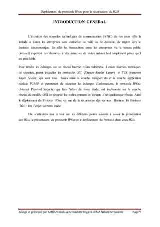 Déploiement du protocole IPsec pour la sécurisation du B2B
Rédigé et présenté par AMBANI BALLA Bernadette Olga et LEMA NOAH Bernadette Page 9
INTRODUCTION GENERAL
L’évolution des nouvelles technologies de communication (NTIC) de nos jours offre la
latitude à toutes les entreprises sans distinction de taille ou de domaine, de migrer vers le
business électrononique. En effet les transactions entre les entreprises via le réseau public
(internet) exposent ces dernières à des arnaques de toutes natures tout simplement parce qu’il
est peu fiable.
Pour rendre les échanges sur un réseau Internet moins vulnérable, il existe diverses techniques
de sécurités, parmi lesquelles les protocoles SSL (Secure Socket Layer) et TLS (transport
Layer Secure) qui sont tous basés entre la couche transport du et la couche application
modèle TCP/IP et permettent de sécuriser les échanges d’informations, le protocole IPSec
(Internet Protocol Security) qui fera l’objet de notre étude, est implémenté sur la couche
réseau du modèle OSI et sécurise les trafics entrants et sortants d’un quelconque réseau. Ainsi
le déploiement du Protocol IPSec en vue de la sécurisation des services Business To Business
(B2B) fera l’objet de notre étude.
Elle s’articulera tour à tour sur les différents points suivants à savoir la présentation
des B2B, la présentation du protocole IPSec et le déploiement du Protocol dans deux B2B.
 