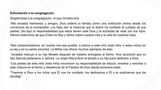 Exhortación a la congregación
Dirigiéndose a la congregación, el que ministra dirá:
“Mis amados hermanos y amigos, Dios ordenó la familia como una institución divina desde los
comienzos de la humanidad. Los hijos son la herencia que el Señor ha confiado al cuidado de sus
padres. De aquí la responsabilidad que éstos tienen ante Dios y la sociedad de velar por sus hijos.
Damos testimonio de que Cristo es Rey y Señor sobre nuestra vida y la vida de nuestros hijos.
‟Nos comprometemos, en cuanto nos sea posible, a instruir a este niño (esta niña, o estos niños) en
su ley y en su santa voluntad. La Biblia nos ofrece muchos ejemplos de esto.
‟Jocabed instruyó a su hijo Moisés después de haberlo entregado al Señor. Ana reconoció que su
hijo Samuel pertenecía a Jehová. La virgen María llevó al templo a su hijo para dedicarlo a Dios.
‟Los padres de este niño (esta niña) reconocen su responsabilidad de educar, enseñar y exhortar a
esta criatura en el temor y obediencia de la Palabra de Dios desde temprana edad.
‟Traemos a Dios a los niños que Él nos ha confiado, los dedicamos a Él y le suplicamos que los
bendiga.”
 