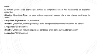 Pacto
El ministro pedirá a los padres que afirmen su compromiso son el niño hadándoles las siguientes
preguntas:
Ministro: “Delante de Dios y de estos testigos, ¿prometen ustedes criar a esta criatura en el temor del
Señor?”
Los padres responderán: “Sí, lo haremos”
Ministro: “¿Prometen, además guiarlo(a) a diario en el pleno conocimiento del camino del Señor?
Los padres: “Sí, lo haremos”
Ministro: “¿Prometen instruirlo(a) para que conozca a Cristo como su Salvador personal?”
Los padres: “Sí, lo haremos”
 
