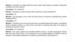Ministro: “¿Prometen, en cuanto esté de su parte, darle a esta criatura un ejemplo consecuente
y piadoso de la vida cristiana?”
Los padres: “Sí, lo haremos”
Ministro: “¿Presentan a este niño (esta niña) en solemne y sincera dedicación?”
Los padres: “Sí.”
Ministro: “¿Se consagran a criar a este niño (esta niña) en la doctrina y enseñanza de la Santa
Palabra de Dios?”
Los padres: “Sí.”
Ministro: “¿Prometen criar a este niño (esta niña) en la práctica diaria de la oración, y ayudarle a
formar el carácter cristiano, y a hacer todo lo que esté a su alcance para crear en su hogar un
ambiente de devoción a Dios?”
Los padres: “Sí, lo haremos”
Ministro: “Por cuanto ustedes han prometido delante de Dios y de esta congregación dedicar
este niño (esta niña) a Dios, y lo han afirmado con sus propias palabras, los exhorto a que se
dediquen a esta sagrada obligación con sabiduría, perseverancia y santa devoción.”
 