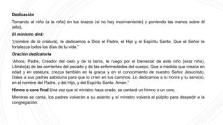 Dedicación
Tomando al niño (a la niña) en los brazos (si no hay inconveniente) y poniendo las manos sobre él
(ella),
El ministro dirá:
“(nombre de la criatura), te dedicamos a Dios el Padre, el Hijo y el Espíritu Santo. Que el Señor te
fortalezca todos los días de tu vida.”
Oración dedicatoria
“Ahora, Padre, Creador del cielo y de la tierra, te ruego por el bienestar de este niño (esta niña).
Líbralo(a) de las corrientes del pecado y de las enfermedades del cuerpo. Que a medida que crezca en
edad y en estatura, crezca también en la gracia y en el conocimiento de nuestro Señor Jesucristo.
Dales a sus padres sabiduría para que lo críen en tus caminos. Lo dedicamos a tu honra y tu servicio,
en el nombre del Padre, y del Hijo, y del Espíritu Santo. Amén.”
Himno o coro final Una vez que el ministro haya orado, se cantará un himno o un coro.
Mientras se canta, los padres volverán a su asiento y el ministro volverá al púlpito para despedir a la
congregación.
 