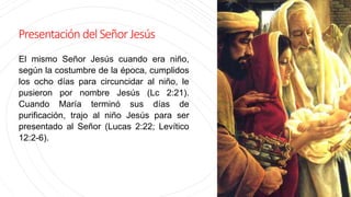Presentación delSeñorJesús
El mismo Señor Jesús cuando era niño,
según la costumbre de la época, cumplidos
los ocho días para circuncidar al niño, le
pusieron por nombre Jesús (Lc 2:21).
Cuando María terminó sus días de
purificación, trajo al niño Jesús para ser
presentado al Señor (Lucas 2:22; Levítico
12:2-6).
 