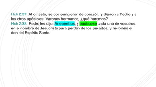 Hch 2:37 Al oír esto, se compungieron de corazón, y dijeron a Pedro y a
los otros apóstoles: Varones hermanos, ¿qué haremos?
Hch 2:38 Pedro les dijo: Arrepentíos, y bautícese cada uno de vosotros
en el nombre de Jesucristo para perdón de los pecados; y recibiréis el
don del Espíritu Santo.
 