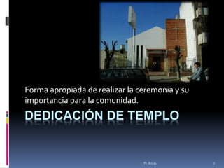Pr. Rojas 1
DEDICACIÓN DE TEMPLO
Forma apropiada de realizar la ceremonia y su
importancia para la comunidad.
 