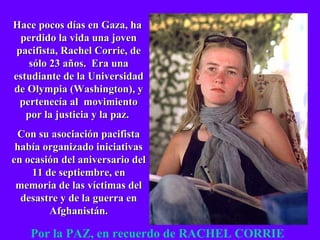 Hace pocos días en Gaza, ha  perdido la vida una joven pacifista, Rachel Corrie, de sólo 23 años.  Era una estudiante de la Universidad de Olympia (Washington), y pertenecía al  movimiento por la justicia y la paz.  Con su asociación pacifista había organizado iniciativas en ocasión del aniversario del 11 de septiembre, en memoria de las víctimas del desastre y de la guerra en Afghanistán. Por la PAZ, en recuerdo de RACHEL CORRIE 