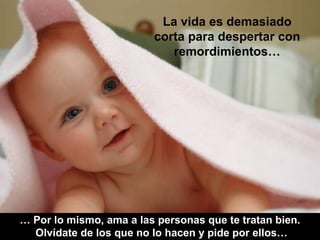 La vida es demasiado corta para despertar con remordimientos… …  Por lo mismo, ama a las personas que te tratan bien. Olvídate de los que no lo hacen y pide por ellos… 
