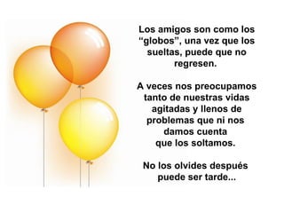 Los amigos son como los “globos”, una vez que los sueltas, puede que no regresen.  A veces nos preocupamos tanto de nuestras vidas agitadas y llenos de problemas que ni nos  damos cuenta  que los soltamos.  No los olvides después  puede ser tarde... 
