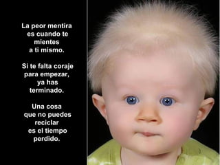 La peor mentira  es cuando te mientes  a ti mismo.  Si te falta coraje para empezar,  ya has terminado.  Una cosa  que no puedes reciclar  es el tiempo perdido.   