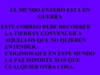EL MUNDO ENTERO ESTA EN GUERRA ESTE CORREO DEBE RECORRER LA TIERRAY CONVENCER A AQUELLOS QUE NO QUIEREN ENTENDER. EXIGIMOS QUE EN ESTE MUNDO LA PAZ IMPORTE MAS QUE CUALQUIER OTRA COSA. 