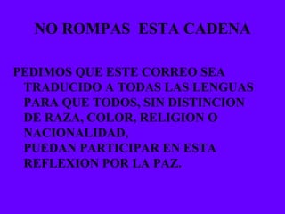 NO ROMPAS  ESTA CADENA PEDIMOS QUE ESTE CORREO SEA TRADUCIDO A TODAS LAS LENGUAS PARA QUE TODOS, SIN DISTINCION DE RAZA, COLOR, RELIGION O NACIONALIDAD,  PUEDAN PARTICIPAR EN ESTA REFLEXION POR LA PAZ. 
