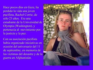 Hace pocos días en Gaza, ha  perdido la vida una joven pacifista, Rachel Corrie, de sólo 23 años.  Era una estudiante de la Universidad de Olympia (Washington), y pertenecía al  movimiento por la justicia y la paz.  Con su asociación pacifista había organizado iniciativas en ocasión del aniversario del 11 de septiembre, en memoria de las víctimas del desastre y de la guerra en Afghanistán. 