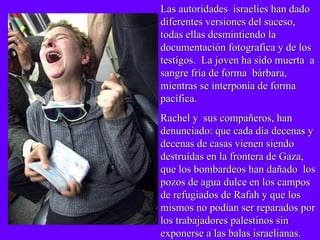 Las autoridades  israelíes han dado diferentes versiones del suceso, todas ellas desmintiendo la documentación fotografica y de los testigos.  La joven ha sido muerta  a sangre fría de forma  bárbara, mientras se interponía de forma pacífica. Rachel y  sus compañeros, han denunciado: que cada día decenas y decenas de casas vienen siendo destruídas en la frontera de Gaza, que los bombardeos han dañado  los pozos de agua dulce en los campos de refugiados de Rafah y que los mismos no podían ser reparados por los trabajadores palestinos sin exponerse a las balas israelianas. 